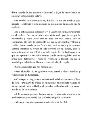diosa vestida de esa manera —Comenzó a bajar la mano hasta mi
cintura y entonces sí lo detuve.
—En verdad no quiero matarte, Sombra, no me des motivos para
hacerlo —sentencié y justo después de pronunciar tal cosa la puerta
se abrió.
Giré la cabeza en esa dirección y vi a LuzBel sin su máscara parado
en el umbral. Su rostro estaba casi deformado por la ira que lo
embargaba y podía jurar que su aura era más oscura que de
costumbre. Me zafé de inmediato del agarré de Sombra y llegué a
LuzBel; justo cuando estaba frente a él, sacó un arma y la apuntó a
Sombra pasando su brazo al lado derecho de mi cabeza, pero al
mismo tiempo otra se colocó a mi lado izquierdo con la diferencia de
que esa apuntaba a LuzBel —Sombra con la misma agilidad sacó su
arma para defenderse—. Casi no reconocía a LuzBel, esa vez la
maldad que habitaba en él oscurecía su mirada y lo cegaba.
«Vaya cosas en las que nos metíamos».
—Esta situación no es graciosa —me atreví a decir nerviosa y
rogando que no dispararan.
—¡Claro que no es graciosa! —la voz de LuzBel estaba ronca y llena
de furia— De nuevo te cruzas en mi camino, hijo de puta y ahora no
pienso dejarte vivo —Maldije al escuchar a Sombra reír y provocar
más la ira de su oponente.
—Solo me crucé para dar la atención merecida a esta hermosura en
medio de nosotros —soltó con chulería y empuñé las manos.
—Me sorprenden tus ganas de morir —ironizó LuzBel.
 