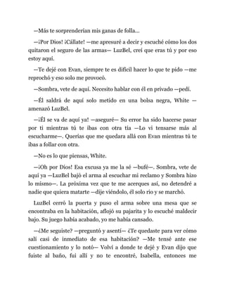 —Más te sorprenderían mis ganas de folla...
—¡Por Dios! ¡Cállate! —me apresuré a decir y escuché cómo los dos
quitaron el seguro de las armas— LuzBel, creí que eras tú y por eso
estoy aquí.
—Te dejé con Evan, siempre te es difícil hacer lo que te pido —me
reprochó y eso solo me provocó.
—Sombra, vete de aquí. Necesito hablar con él en privado —pedí.
—Él saldrá de aquí solo metido en una bolsa negra, White —
amenazó LuzBel.
—¡Él se va de aquí ya! —aseguré— Su error ha sido hacerse pasar
por ti mientras tú te ibas con otra tía —Lo vi tensarse más al
escucharme—. Querías que me quedara allá con Evan mientras tú te
ibas a follar con otra.
—No es lo que piensas, White.
—¡Oh por Dios! Esa excusa ya me la sé —bufé—. Sombra, vete de
aquí ya —LuzBel bajó el arma al escuchar mi reclamo y Sombra hizo
lo mismo—. La próxima vez que te me acerques así, no detendré a
nadie que quiera matarte —dije viéndolo, él solo rio y se marchó.
LuzBel cerró la puerta y puso el arma sobre una mesa que se
encontraba en la habitación, aflojó su pajarita y lo escuché maldecir
bajo. Su juego había acabado, yo me había cansado.
—¿Me seguiste? —preguntó y asentí— ¿Te quedaste para ver cómo
salí casi de inmediato de esa habitación? —Me tensé ante ese
cuestionamiento y lo notó— Volví a donde te dejé y Evan dijo que
fuiste al baño, fui allí y no te encontré, Isabella, entonces me
 