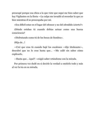 preocupé porque esa chica a la que viste que seguí me hizo saber que
hay Vigilantes en la fiesta —La culpa me invadió al recordar lo que yo
hice mientras él se preocupaba por mí.
«Era difícil estar en el lugar del ofensor y no del ofendido ¿cierto?»
¿Dónde estabas tú cuando debías actuar como una buena
consciencia?
«Disfrutando como tú de los besos de Sombra».
¡Hija de…!
—Creí que eras tú cuando bajé los escalones —dije titubeante—,
descubrí que no lo eras hasta que... —Me callé sin saber cómo
explicarlo.
—Hasta que… ¿qué? —exigió saber retándome con la mirada.
Por primera vez dudé en si decirle la verdad u omitirlo todo y más
al ver la ira en su mirada.
 