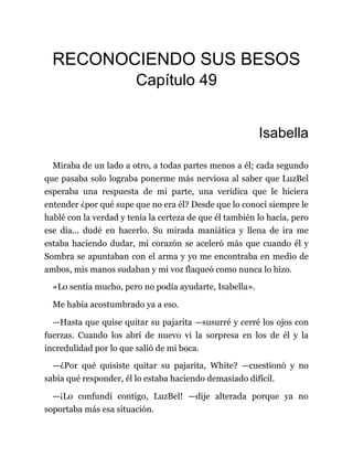 RECONOCIENDO SUS BESOS
Capítulo 49
Isabella
Miraba de un lado a otro, a todas partes menos a él; cada segundo
que pasaba solo lograba ponerme más nerviosa al saber que LuzBel
esperaba una respuesta de mi parte, una verídica que le hiciera
entender ¿por qué supe que no era él? Desde que lo conocí siempre le
hablé con la verdad y tenía la certeza de que él también lo hacía, pero
ese día... dudé en hacerlo. Su mirada maniática y llena de ira me
estaba haciendo dudar, mi corazón se aceleró más que cuando él y
Sombra se apuntaban con el arma y yo me encontraba en medio de
ambos, mis manos sudaban y mi voz flaqueó como nunca lo hizo.
«Lo sentía mucho, pero no podía ayudarte, Isabella».
Me había acostumbrado ya a eso.
—Hasta que quise quitar su pajarita —susurré y cerré los ojos con
fuerzas. Cuando los abrí de nuevo vi la sorpresa en los de él y la
incredulidad por lo que salió de mi boca.
—¿Por qué quisiste quitar su pajarita, White? —cuestionó y no
sabía qué responder, él lo estaba haciendo demasiado difícil.
—¡Lo confundí contigo, LuzBel! —dije alterada porque ya no
soportaba más esa situación.
 
