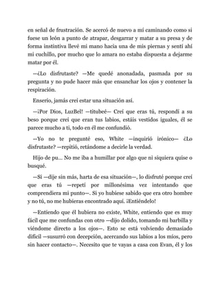 en señal de frustración. Se acercó de nuevo a mí caminando como si
fuese un león a punto de atrapar, desgarrar y matar a su presa y de
forma instintiva llevé mi mano hacia una de mis piernas y sentí ahí
mi cuchillo, por mucho que lo amara no estaba dispuesta a dejarme
matar por él.
—¿Lo disfrutaste? —Me quedé anonadada, pasmada por su
pregunta y no pude hacer más que ensanchar los ojos y contener la
respiración.
Enserio, jamás creí estar una situación así.
—¡Por Dios, LuzBel! —titubeé— Creí que eras tú, respondí a su
beso porque creí que eran tus labios, estáis vestidos iguales, él se
parece mucho a ti, todo en él me confundió.
—Yo no te pregunté eso, White —inquirió irónico— ¿Lo
disfrutaste? —repitió, retándome a decirle la verdad.
Hijo de pu… No me iba a humillar por algo que ni siquiera quise o
busqué.
—Sí —dije sin más, harta de esa situación—, lo disfruté porque creí
que eras tú —repetí por millonésima vez intentando que
comprendiera mi punto—. Si yo hubiese sabido que era otro hombre
y no tú, no me hubieras encontrado aquí. ¡Entiéndelo!
—Entiendo que él hubiera no existe, White, entiendo que es muy
fácil que me confundas con otro —dijo dolido, tomando mi barbilla y
viéndome directo a los ojos—. Esto se está volviendo demasiado
difícil —susurró con decepción, acercando sus labios a los míos, pero
sin hacer contacto—. Necesito que te vayas a casa con Evan, él y los
 