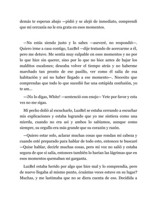 demás te esperan abajo —pidió y se alejó de inmediato, comprendí
que mi cercanía no le era grata en esos momentos.
—No estás siendo justo y lo sabes —aseveré, no respondió—.
Quiero irme a casa contigo, LuzBel —dije tratando de acercarme a él,
pero me detuve. Me sentía muy culpable en esos momentos y no por
lo que hice sin querer, sino por lo que no hice antes de bajar los
malditos escalones; deseaba volver el tiempo atrás y no haberme
marchado tan pronto de ese pasillo, ver como él salía de esa
habitación y así no haber llegado a ese momento—. Necesito que
comprendas que todo lo que sucedió fue una estúpida confusión, yo
te am...
—¡No lo digas, White! —sentenció con enojo— Vete por favor y esta
vez no me sigas.
Mi pecho dolió al escucharlo, LuzBel se estaba cerrando a escuchar
mis explicaciones y estaba logrando que yo me sintiera como una
mierda, cuando no era así y ambos lo sabíamos, aunque como
siempre, su orgullo era más grande que su corazón y razón.
—Quiero estar solo, aclarar muchas cosas que rondan mi cabeza y
cuando esté preparado para hablar de todo esto, entonces te buscaré
—Quise hablar, decirle muchas cosas, pero mi voz no salió y estaba
segura de que si salía, entonces también lo harían las lágrimas que en
esos momentos quemaban mi garganta.
LuzBel estaba herido por algo que hice mal y lo comprendía, pero
de nuevo llegaba al mismo punto, ¿cuántas veces estuve en su lugar?
Muchas, y me lastimaba que no se diera cuenta de eso. Decidida a
 