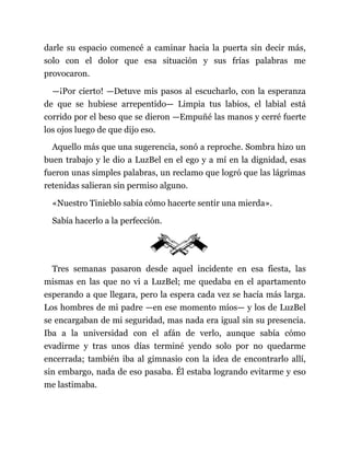 darle su espacio comencé a caminar hacia la puerta sin decir más,
solo con el dolor que esa situación y sus frías palabras me
provocaron.
—¡Por cierto! —Detuve mis pasos al escucharlo, con la esperanza
de que se hubiese arrepentido— Limpia tus labios, el labial está
corrido por el beso que se dieron —Empuñé las manos y cerré fuerte
los ojos luego de que dijo eso.
Aquello más que una sugerencia, sonó a reproche. Sombra hizo un
buen trabajo y le dio a LuzBel en el ego y a mí en la dignidad, esas
fueron unas simples palabras, un reclamo que logró que las lágrimas
retenidas salieran sin permiso alguno.
«Nuestro Tinieblo sabía cómo hacerte sentir una mierda».
Sabía hacerlo a la perfección.
Tres semanas pasaron desde aquel incidente en esa fiesta, las
mismas en las que no vi a LuzBel; me quedaba en el apartamento
esperando a que llegara, pero la espera cada vez se hacía más larga.
Los hombres de mi padre —en ese momento míos— y los de LuzBel
se encargaban de mi seguridad, mas nada era igual sin su presencia.
Iba a la universidad con el afán de verlo, aunque sabía cómo
evadirme y tras unos días terminé yendo solo por no quedarme
encerrada; también iba al gimnasio con la idea de encontrarlo allí,
sin embargo, nada de eso pasaba. Él estaba logrando evitarme y eso
me lastimaba.
 