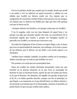 Caí en lo patético desde que acepté que lo amaba, desde que perdí
a mi padre y viví un infierno en aquel secuestro y odiaba ser así,
odiaba que LuzBel me hiciera sentir así. Era injusto que se
comportara de esa forma cuando él hizo cosas peores con sus amigas,
era injusto que se sintiera tan dolido por algo que hice solo porque
creí que lo hacía con él.
«Aunque soñaste con Sombra y no porque creías que era LuzBel».
Y no lo negaba, soñé con ese tipo después de aquel beso y no
porque era algo que deseaba repetir, fue más, un recordatorio de la
tremenda cagada que cometí, y porque me intrigaba mucho su
parecido con LuzBel y su interés por acercarse a mí.
De todos los Vigilantes él fue el único en lograr llegar a mí, el único
que tuvo la oportunidad de matarme, sin embargo, no lo hizo a pesar
de las órdenes que le dieron, no me dañó y me sentía segura a su
alrededor.
«Debías tener cuidado, Isabella, no podías confiar en el enemigo y
debías recordar que no todo lo que brillaba era oro».
Por primera vez sentí que me aconsejabas bien.
Estar sin LuzBel me estaba afectando demasiado, tanto así, que
terminé en la penosa situación en la que Tess se encargaba de
decirme lo que su hermano hacía, aparte de que me pedía que fuese
yo la que lo buscara. No obstante, mi orgullo era grande al igual que
el de él y no había querido hacerlo, aunque eso fue al principio ya
que llegué a un momento en el que decidí hacer un último intento y
me prometí a mí misma que si no funcionaba, entonces le pondría un
punto final a lo que sea que existía entre ambos.
 