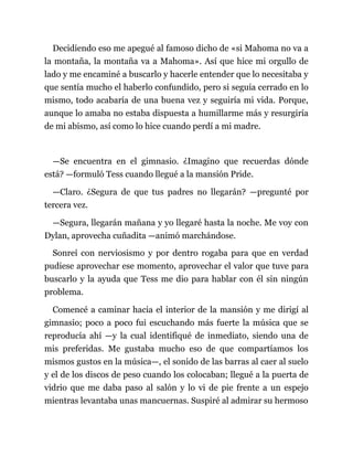 Decidiendo eso me apegué al famoso dicho de «si Mahoma no va a
la montaña, la montaña va a Mahoma». Así que hice mi orgullo de
lado y me encaminé a buscarlo y hacerle entender que lo necesitaba y
que sentía mucho el haberlo confundido, pero si seguía cerrado en lo
mismo, todo acabaría de una buena vez y seguiría mi vida. Porque,
aunque lo amaba no estaba dispuesta a humillarme más y resurgiría
de mi abismo, así como lo hice cuando perdí a mi madre.
—Se encuentra en el gimnasio. ¿Imagino que recuerdas dónde
está? —formuló Tess cuando llegué a la mansión Pride.
—Claro. ¿Segura de que tus padres no llegarán? —pregunté por
tercera vez.
—Segura, llegarán mañana y yo llegaré hasta la noche. Me voy con
Dylan, aprovecha cuñadita —animó marchándose.
Sonreí con nerviosismo y por dentro rogaba para que en verdad
pudiese aprovechar ese momento, aprovechar el valor que tuve para
buscarlo y la ayuda que Tess me dio para hablar con él sin ningún
problema.
Comencé a caminar hacia el interior de la mansión y me dirigí al
gimnasio; poco a poco fui escuchando más fuerte la música que se
reproducía ahí —y la cual identifiqué de inmediato, siendo una de
mis preferidas. Me gustaba mucho eso de que compartíamos los
mismos gustos en la música—, el sonido de las barras al caer al suelo
y el de los discos de peso cuando los colocaban; llegué a la puerta de
vidrio que me daba paso al salón y lo vi de pie frente a un espejo
mientras levantaba unas mancuernas. Suspiré al admirar su hermoso
 