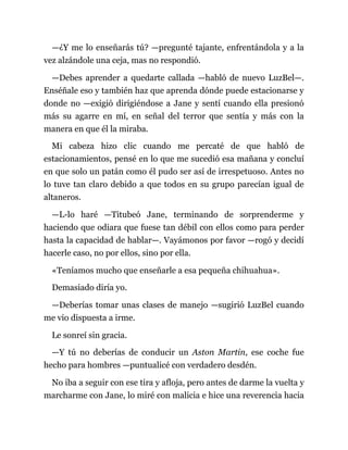 —¿Y me lo enseñarás tú? —pregunté tajante, enfrentándola y a la
vez alzándole una ceja, mas no respondió.
—Debes aprender a quedarte callada —habló de nuevo LuzBel—.
Enséñale eso y también haz que aprenda dónde puede estacionarse y
donde no —exigió dirigiéndose a Jane y sentí cuando ella presionó
más su agarre en mí, en señal del terror que sentía y más con la
manera en que él la miraba.
Mi cabeza hizo clic cuando me percaté de que habló de
estacionamientos, pensé en lo que me sucedió esa mañana y concluí
en que solo un patán como él pudo ser así de irrespetuoso. Antes no
lo tuve tan claro debido a que todos en su grupo parecían igual de
altaneros.
—L-lo haré —Titubeó Jane, terminando de sorprenderme y
haciendo que odiara que fuese tan débil con ellos como para perder
hasta la capacidad de hablar—. Vayámonos por favor —rogó y decidí
hacerle caso, no por ellos, sino por ella.
«Teníamos mucho que enseñarle a esa pequeña chihuahua».
Demasiado diría yo.
—Deberías tomar unas clases de manejo —sugirió LuzBel cuando
me vio dispuesta a irme.
Le sonreí sin gracia.
—Y tú no deberías de conducir un Aston Martin, ese coche fue
hecho para hombres —puntualicé con verdadero desdén.
No iba a seguir con ese tira y afloja, pero antes de darme la vuelta y
marcharme con Jane, lo miré con malicia e hice una reverencia hacia
 