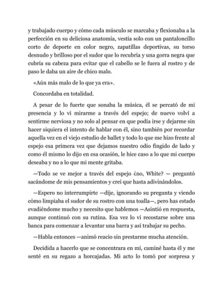 y trabajado cuerpo y cómo cada músculo se marcaba y flexionaba a la
perfección en su deliciosa anatomía, vestía solo con un pantaloncillo
corto de deporte en color negro, zapatillas deportivas, su torso
desnudo y brilloso por el sudor que lo recubría y una gorra negra que
cubría su cabeza para evitar que el cabello se le fuera al rostro y de
paso le daba un aire de chico malo.
«Aún más malo de lo que ya era».
Concordaba en totalidad.
A pesar de lo fuerte que sonaba la música, él se percató de mi
presencia y lo vi mirarme a través del espejo; de nuevo volví a
sentirme nerviosa y no solo al pensar en que podía irse y dejarme sin
hacer siquiera el intento de hablar con él, sino también por recordar
aquella vez en el viejo estudio de ballet y todo lo que me hizo frente al
espejo esa primera vez que dejamos nuestro odio fingido de lado y
como él mismo lo dijo en esa ocasión, le hice caso a lo que mi cuerpo
deseaba y no a lo que mi mente gritaba.
—Todo se ve mejor a través del espejo ¿no, White? — preguntó
sacándome de mis pensamientos y creí que hasta adivinándolos.
—Espero no interrumpirte —dije, ignorando su pregunta y viendo
cómo limpiaba el sudor de su rostro con una toalla—, pero has estado
evadiéndome mucho y necesito que hablemos —Asintió en respuesta,
aunque continuó con su rutina. Esa vez lo vi recostarse sobre una
banca para comenzar a levantar una barra y así trabajar su pecho.
—Habla entonces —animó reacio sin prestarme mucha atención.
Decidida a hacerlo que se concentrara en mí, caminé hasta él y me
senté en su regazo a horcajadas. Mi acto lo tomó por sorpresa y
 