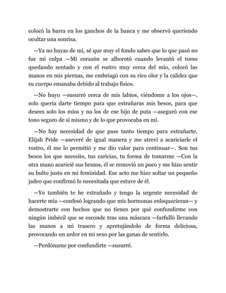 colocó la barra en los ganchos de la banca y me observó queriendo
ocultar una sonrisa.
—Ya no huyas de mí, sé que muy el fondo sabes que lo que pasó no
fue mi culpa —Mi corazón se alborotó cuando levantó el torso
quedando sentado y con el rostro muy cerca del mío, colocó las
manos en mis piernas, me embriagó con su rico olor y la calidez que
su cuerpo emanaba debido al trabajo físico.
—No huyo —susurró cerca de mis labios, viéndome a los ojos—,
solo quería darte tiempo para que extrañaras mis besos, para que
desees solo los míos y no los de ese hijo de puta —aseguró con ese
tono seguro de sí mismo y de lo que provocaba en mí.
—No hay necesidad de que pase tanto tiempo para extrañarte,
Elijah Pride —aseveré de igual manera y me atreví a acariciarle el
rostro, él me lo permitió y me dio valor para continuar—. Son tus
besos los que necesito, tus caricias, tu forma de tomarme —Con la
otra mano acaricié sus brazos, él se removió un poco y me hizo sentir
su bulto justo en mi feminidad. Ese acto me hizo soltar un pequeño
jadeo que confirmó lo necesitada que estuve de él.
—Yo también te he extrañado y tengo la urgente necesidad de
hacerte mía —confesó logrando que mis hormonas enloquecieran— y
demostrarte con hechos que no tienes por qué confundirme con
ningún imbécil que se esconde tras una máscara —farfulló llevando
las manos a mi trasero y apretujándolo de forma deliciosa,
provocando un ardor en mi sexo por las ganas de sentirlo.
—Perdóname por confundirte —susurré.
 