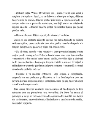 —¡Sshhs! Calla, White. Olvidemos eso —pidió y sentí que volví a
respirar tranquila—. Igual, yo te debo una disculpa así que, déjame
hacerte mía de nuevo, déjame grabar mis besos y caricias en todo tu
cuerpo —Su voz a parte de seductora, me dejó notar un atisbo de
súplica en ella—, déjame hacerte gritar mi nombre hasta que ya no
puedas más.
—Hazme el amor, Elijah —pedí y lo vi sonreír de lado.
Justo en ese instante recordé que no me había tomado la píldora
anticonceptiva, pero sabiendo que aún podía hacerlo después sin
ningún peligro, dejé pasarlo y seguí con mi objetivo.
—No sé cómo hacerlo —me recordó—, pero prometo hacerte lo que
mejor puedo —aseguró—. Follarte hasta hacer que veas las estrellas
—murmuró y dio castos besos en mi cuello, cerré los ojos y disfruté
de lo que me hacía—, hasta que toques el cielo y aun así te bajaré a
mi infierno y querrás quedarte ahí para siempre —prometió y sonreí
mordiendo mi labio inferior.
—Fóllame a tu manera entonces —dije segura y complacida,
creyendo en sus palabras y dispuesta a ir a dondequiera que me
llevara, porque como sea que él lo llamara, para mí era hacer el amor
con el hombre que amaba.
Sus labios hicieron contacto con los míos, al fin después de tres
semanas que me parecieron una eternidad. Su beso fue suave al
principio y luego se volvió necesitado, apasionado; mordió mis labios
sin lastimarme, provocándome y llevándome a un abismo de pasión,
necesidad y lujuria.
 