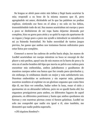 Su lengua se abrió paso entre mis labios y llegó hasta acariciar la
mía; respondí a su beso de la misma manera que él, pero
agregándole mi amor, diciéndole así lo que las palabras no podían
explicar, sintiendo ese beso en el alma y no solo en los labios,
transmitiéndole todo de mí. Sus manos acariciaban mi cuerpo y poco
a poco se deshicieron de mi ropa hasta dejarme desnuda por
completo, hizo su gorra para atrás y se quitó la ropa sin apartarme de
su regazo y luego poco a poco me ayudó a introducir su miembro en
mi ya húmeda feminidad. No hubo necesidad de tantos juegos
previos, las ganas que ambos nos teníamos fueron suficientes para
estar listos por completo.
Comencé a mover las caderas de arriba hacia abajo, las manos de
LuzBel acariciaban mi cuerpo mientras su boca se encargó de dar
placer a mis pechos, apoyé una de mis manos en la barra de peso y la
otra en el ancho hombro del tipo que movía su pelvis con rudeza para
encontrar mis embestidas, ambos jadeábamos y gozábamos de
nuestros cuerpos sobre esa banca que fue creada para ejercitarlos y,
sin embargo, le estábamos dando un mejor y más satisfactorio uso.
Nuestras embestidas se aceleraron y sin esperar más, gritamos
nuestros nombres al explotar en un glorioso orgasmo que como bien
dijo él, me hizo ver estrellas, bailar sobre la luna, rozar el cielo y
quemarme en su abrazador infierno, pero no se quedó hasta ahí; los
orgasmos prosiguieron para ambos, en diferentes lugares de aquel
gimnasio, en diferentes posiciones y hasta que ambos quedamos sin
fuerzas y con nuestras piernas como si fuesen gelatinas. LuzBel no
solo me comprobó que nadie era igual a él, sino también, me
demostró que nadie podría superarlo.
«¿Ni siquiera Sombra?»
 