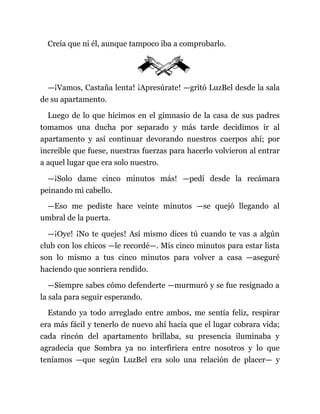 Creía que ni él, aunque tampoco iba a comprobarlo.
—¡Vamos, Castaña lenta! ¡Apresúrate! —gritó LuzBel desde la sala
de su apartamento.
Luego de lo que hicimos en el gimnasio de la casa de sus padres
tomamos una ducha por separado y más tarde decidimos ir al
apartamento y así continuar devorando nuestros cuerpos ahí; por
increíble que fuese, nuestras fuerzas para hacerlo volvieron al entrar
a aquel lugar que era solo nuestro.
—¡Solo dame cinco minutos más! —pedí desde la recámara
peinando mi cabello.
—Eso me pediste hace veinte minutos —se quejó llegando al
umbral de la puerta.
—¡Oye! ¡No te quejes! Así mismo dices tú cuando te vas a algún
club con los chicos —le recordé—. Mis cinco minutos para estar lista
son lo mismo a tus cinco minutos para volver a casa —aseguré
haciendo que sonriera rendido.
—Siempre sabes cómo defenderte —murmuró y se fue resignado a
la sala para seguir esperando.
Estando ya todo arreglado entre ambos, me sentía feliz, respirar
era más fácil y tenerlo de nuevo ahí hacía que el lugar cobrara vida;
cada rincón del apartamento brillaba, su presencia iluminaba y
agradecía que Sombra ya no interfiriera entre nosotros y lo que
teníamos —que según LuzBel era solo una relación de placer— y
 