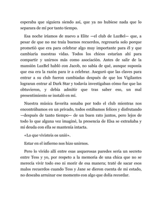 esperaba que siguiera siendo así, que ya no hubiese nada que lo
separara de mí por tanto tiempo.
Esa noche iríamos de nuevo a Elite —el club de LuzBel— que, a
pesar de que no me traía buenos recuerdos, regresaría solo porque
prometió que era para celebrar algo muy importante para él y que
cambiaría nuestras vidas. Todos los chicos estarían ahí para
compartir y unirnos más como asociación. Antes de salir de la
mansión LuzBel habló con Jacob, no sabía de qué, aunque suponía
que esa era la razón para ir a celebrar. Aseguró que las claves para
entrar a su club fueron cambiadas después de que los Vigilantes
lograran entrar al Dark Star y todavía investigaban cómo fue que las
obtuvieron, y debía admitir que tras saber eso, un mal
presentimiento se instaló en mí.
Nuestra música favorita sonaba por todo el club mientras nos
encontrábamos en un privado, todos estábamos felices y disfrutando
—después de tanto tiempo— de un buen rato juntos, pero lejos de
todo lo que alguna vez imaginé, la presencia de Elsa se extrañaba y
mi deuda con ella se mantenía intacta.
«Lo que vivisteis os unió».
Estar en el infierno nos hizo unirnos.
Pero lo vivido allí entre esas asquerosas paredes sería un secreto
entre Tess y yo, por respeto a la memoria de una chica que no se
merecía vivir todo eso ni morir de esa manera; traté de sacar esos
malos recuerdos cuando Tess y Jane se dieron cuenta de mi estado,
no deseaba arruinar ese momento con algo que dolía recordar.
 