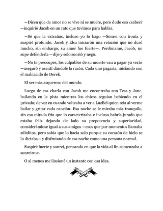 —Dicen que de amor no se vive ni se muere, pero dudo eso ¿sabes?
—inquirió Jacob en un rato que tuvimos para hablar.
—Sé que la extrañas, incluso yo lo hago —Sonreí con ironía y
suspiré profundo. Jacob y Elsa iniciaron una relación que no duró
mucho, sin embargo, su amor fue fuerte—. Perdóname, Jacob, no
supe defenderla —dije y solo sonrió y negó.
—No te preocupes, los culpables de su muerte van a pagar ya verás
—aseguró y asentí dándole la razón. Cada uno pagaría, iniciando con
el malnacido de Derek.
El ser más asqueroso del mundo.
Luego de esa charla con Jacob me encontraba con Tess y Jane,
bailando en la pista mientras los chicos seguían bebiendo en el
privado; de vez en cuando volteaba a ver a LuzBel quien reía al verme
bailar y gritar cada canción. Esa noche se le miraba más tranquilo,
sin esa mirada fría que lo caracterizaba e incluso habría jurado que
estaba feliz dejando de lado su prepotencia y superioridad,
considerándose igual a sus amigos —esos que por momentos llamaba
súbditos, pero sabía que lo hacía solo porque su corazón de hielo se
lo dictaba— y disfrutando de esa noche como una persona normal.
Suspiré fuerte y sonreí, pensando en que la vida al fin comenzaba a
sonreírme.
O al menos me ilusioné un instante con esa idea.
 