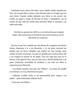 Caminaba hacia afuera del club a paso rápido siendo seguida por
Tess; mi corazón latía a prisa y solo deseaba estar en el lugar que esa
nota decía. Cuando estaba bailando una chica se me acercó, me
tendió un papel y luego de llevarla al baño e intimidarla, me di
cuenta de que solo fue usada para hacerme llegar el mensaje y no
sabía más nada.
Ten listo tu aparato de ADN y ve a la dirección que te dejaré
abajo, allí encontrarás al Fantasma que tanto buscas y con él
obtendrás tu venganza.
Eso fue lo que leí y sumida por mis deseos de venganza corrí hacia
afuera, dispuesta a ir a esa dirección, y sí, mi parte racional me
gritaba que no fuera estúpida, que podría ser una trampa, pero
estaba mi parte irracional, esa que me gritaba que corriera hasta allí
y así vengara la muerte de mi padre. Tess me rogó para que no lo
hiciera, Jane igual lo hizo, mas no hice caso y decidí obedecerle a mi
parte irracional; necesitaba la vendetta y esa nota me daba la
esperanza para obtenerla.
—¿¡A dónde mierda crees que vas, White!? —La mano de LuzBel
en mi brazo y su voz, detuvieron mi paso.
—¡Déjame, LuzBel! ¡Esta es mi oportunidad para vengar a mi
padre! —grité intentando zafarme de él.
«Vaya que eras idiota».
 