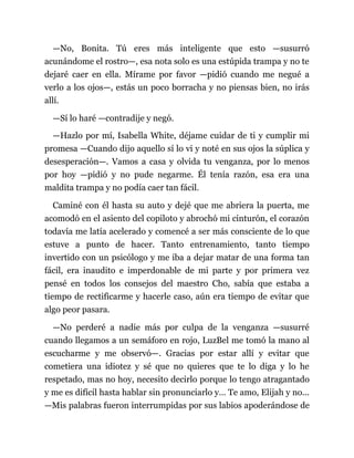 —No, Bonita. Tú eres más inteligente que esto —susurró
acunándome el rostro—, esa nota solo es una estúpida trampa y no te
dejaré caer en ella. Mírame por favor —pidió cuando me negué a
verlo a los ojos—, estás un poco borracha y no piensas bien, no irás
allí.
—Sí lo haré —contradije y negó.
—Hazlo por mí, Isabella White, déjame cuidar de ti y cumplir mi
promesa —Cuando dijo aquello sí lo vi y noté en sus ojos la súplica y
desesperación—. Vamos a casa y olvida tu venganza, por lo menos
por hoy —pidió y no pude negarme. Él tenía razón, esa era una
maldita trampa y no podía caer tan fácil.
Caminé con él hasta su auto y dejé que me abriera la puerta, me
acomodó en el asiento del copiloto y abrochó mi cinturón, el corazón
todavía me latía acelerado y comencé a ser más consciente de lo que
estuve a punto de hacer. Tanto entrenamiento, tanto tiempo
invertido con un psicólogo y me iba a dejar matar de una forma tan
fácil, era inaudito e imperdonable de mi parte y por primera vez
pensé en todos los consejos del maestro Cho, sabía que estaba a
tiempo de rectificarme y hacerle caso, aún era tiempo de evitar que
algo peor pasara.
—No perderé a nadie más por culpa de la venganza —susurré
cuando llegamos a un semáforo en rojo, LuzBel me tomó la mano al
escucharme y me observó—. Gracias por estar allí y evitar que
cometiera una idiotez y sé que no quieres que te lo diga y lo he
respetado, mas no hoy, necesito decirlo porque lo tengo atragantado
y me es difícil hasta hablar sin pronunciarlo y… Te amo, Elijah y no...
—Mis palabras fueron interrumpidas por sus labios apoderándose de
 
