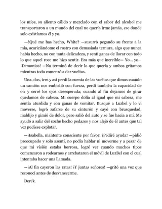 los míos, su aliento cálido y mezclado con el sabor del alcohol me
transportaron a un mundo del cual no quería irme jamás, ese donde
solo existíamos él y yo.
—¿Qué me has hecho, White? —susurró pegando su frente a la
mía, acariciándome el rostro con demasiada ternura, algo que nunca
había hecho, no con tanta delicadeza, y sentí ganas de llorar con todo
lo que aquel roce me hizo sentir. Era más que increíble— Yo... yo...
¡Demonios! —No terminó de decir lo que quería y ambos gritamos
mientras todo comenzó a dar vueltas.
Una, dos, tres y así perdí la cuenta de las vueltas que dimos cuando
un camión nos embistió con fuerza, perdí también la capacidad de
oír y cerré los ojos desesperada; cuando al fin dejamos de girar
quedamos de cabeza. Mi cuerpo dolía al igual que mi cabeza, me
sentía aturdida y con ganas de vomitar. Busqué a Luzbel y lo vi
moverse, logró zafarse de su cinturón y cayó con brusquedad,
maldijo y gimió de dolor, pero salió del auto y se fue hacia a mí. Me
ayudó a salir del coche hecho pedazos y nos alejó de él antes que tal
vez pudiese explotar.
—¡Isabella, mantente consciente por favor! ¡Pediré ayuda! —pidió
preocupado y solo asentí, no podía hablar ni moverme y a pesar de
que mi visión estaba borrosa, logré ver cuando muchos tipos
comenzaron a rodearnos y arrebataron el móvil de LuzBel con el cual
intentaba hacer una llamada.
—¡Al fin cayeron las ratas! ¡Y juntas señores! —gritó una voz que
reconocí antes de desvanecerme.
Derek.
 