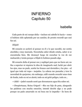 INFIERNO
Capítulo 50
Isabella
Cada parte de mi cuerpo dolía —incluso mi cabello lo hacía— como
si hubiese sido aplastada por un camión; de pronto recordé que casi
fue así.
¡Elijah!
Mi corazón se aceleró al pensar en él y lo que sucedió, me sentía
aturdida y muy mareada. Necesitaba saber dónde estaba, saber si se
encontraba bien. Me desmayé luego de escuchar la voz de ese
malnacido y temía porque a Elijah le hubiese pasado algo.
Mi corazón dolía al pensar eso y supliqué para que no fuera así, no
iba a soportar ni siquiera la idea de imaginarlo mal; luché por abrir
los ojos, mas no pude, sentía los brazos casi dormidos y los pies —al
igual que toda mi ropa— mojados. La cabeza me punzaba y tuve la
necesidad de quejarme, sin embargo, callé cuando escuché unas risas
de fondo, todo en mí se alertó, todo en mí gritó peligro, todo en...
—¡Ahh! —jadeé cuando sentí que derramaron agua fría sobre mí.
—¡Despiertaaaa, Reina Grigori! —Rio ese hijo de puta, alargando
las palabras con mucha emoción, intenté decirle algo y no pude
porque un paño amarrado en mi boca me lo impedía— Es hora de
 