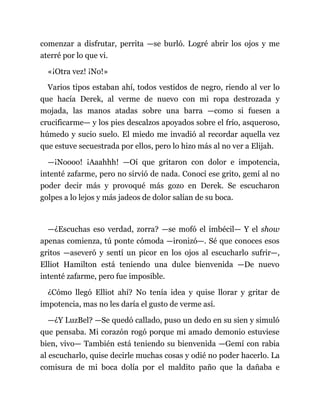 comenzar a disfrutar, perrita —se burló. Logré abrir los ojos y me
aterré por lo que vi.
«¡Otra vez! ¡No!»
Varios tipos estaban ahí, todos vestidos de negro, riendo al ver lo
que hacía Derek, al verme de nuevo con mi ropa destrozada y
mojada, las manos atadas sobre una barra —como si fuesen a
crucificarme— y los pies descalzos apoyados sobre el frío, asqueroso,
húmedo y sucio suelo. El miedo me invadió al recordar aquella vez
que estuve secuestrada por ellos, pero lo hizo más al no ver a Elijah.
—¡Noooo! ¡Aaahhh! —Oí que gritaron con dolor e impotencia,
intenté zafarme, pero no sirvió de nada. Conocí ese grito, gemí al no
poder decir más y provoqué más gozo en Derek. Se escucharon
golpes a lo lejos y más jadeos de dolor salían de su boca.
—¿Escuchas eso verdad, zorra? —se mofó el imbécil— Y el show
apenas comienza, tú ponte cómoda —ironizó—. Sé que conoces esos
gritos —aseveró y sentí un picor en los ojos al escucharlo sufrir—,
Elliot Hamilton está teniendo una dulce bienvenida —De nuevo
intenté zafarme, pero fue imposible.
¿Cómo llegó Elliot ahí? No tenía idea y quise llorar y gritar de
impotencia, mas no les daría el gusto de verme así.
—¿Y LuzBel? —Se quedó callado, puso un dedo en su sien y simuló
que pensaba. Mi corazón rogó porque mi amado demonio estuviese
bien, vivo— También está teniendo su bienvenida —Gemí con rabia
al escucharlo, quise decirle muchas cosas y odié no poder hacerlo. La
comisura de mi boca dolía por el maldito paño que la dañaba e
 