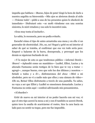 impedía que hablara— ¡Bueno, hijos de puta! Llegó la hora de darle a
nuestra angelita su bienvenida —Mis ojos se abrieron demás al oírlo
— ¡Tráeme todo! —pidió a uno de los presentes quien le obedeció de
inmediato— Disfrutaré esto —se mofó viéndome con una sonrisa
siniestra, lo miré retadora y eso solo lo incentivó más.
«Eras muy tonta al incitarlo».
Lo sabía, lo reconocía, pero no podía evitarlo.
Escuché cómo el tipo de antes arrastraba una mesa y en ella vi un
generador de electricidad. ¡No, no, no! Negué y grité en mi interior al
saber de qué se trataba, al confirmar que esa vez todo sería peor.
Empecé a halarme de la barra, desesperada, y provoqué que los
demás se siguieran burlando de mí.
—Y lo mejor de esto es que tendremos público —informó Derek—
¡Bravo! —Aplaudió como un maniático— LuzBel, Elliot, Lucius y tu
añorado Fantasma serán testigos de lo bien que te voy a tratar —
agregó—, aunque bueno, creo que solo los dos últimos y nosotros —
Señaló a todos y a él—, disfrutaremos del show —Miré a mi
alrededor, pero no vi a nadie más que ellos y una cámara de vídeo—
¡Oh no, Reina! Ellos disfrutarán a través de una pantalla. Ya sabes,
no vaya a ser que Elliot y LuzBel se emocionen demasiado. Lucius y
Fantasma no están aquí —confesó adivinando mis pensamientos.
«¡Cobardes!»
Grité de nuevo en mi interior al no poder hacerlo con mi voz; vi
que el otro tipo acercó la mesa a mí y con él también se acercó Derek,
quien tuvo la osadía de acariciarme el rostro, hice la cara hacia un
lado para no sentir su toque, pero me fue imposible.
 