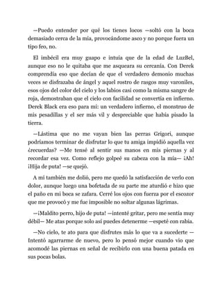 —Puedo entender por qué los tienes locos —soltó con la boca
demasiado cerca de la mía, provocándome asco y no porque fuera un
tipo feo, no.
El imbécil era muy guapo e intuía que de la edad de LuzBel,
aunque eso no le quitaba que me asqueara su cercanía. Con Derek
comprendía eso que decían de que el verdadero demonio muchas
veces se disfrazaba de ángel y aquel rostro de rasgos muy varoniles,
esos ojos del color del cielo y los labios casi como la misma sangre de
roja, demostraban que el cielo con facilidad se convertía en infierno.
Derek Black era eso para mí: un verdadero infierno, el monstruo de
mis pesadillas y el ser más vil y despreciable que había pisado la
tierra.
—Lástima que no me vayan bien las perras Grigori, aunque
podríamos terminar de disfrutar lo que tu amiga impidió aquella vez
¿recuerdas? —Me tensé al sentir sus manos en mis piernas y al
recordar esa vez. Como reflejo golpeé su cabeza con la mía— ¡Ah!
¡Hija de puta! —se quejó.
A mí también me dolió, pero me quedó la satisfacción de verlo con
dolor, aunque luego una bofetada de su parte me aturdió e hizo que
el paño en mi boca se zafara. Cerré los ojos con fuerza por el escozor
que me provocó y me fue imposible no soltar algunas lágrimas.
—¡Maldito perro, hijo de puta! —intenté gritar, pero me sentía muy
débil— Me atas porque solo así puedes detenerme —espeté con rabia.
—No cielo, te ato para que disfrutes más lo que va a sucederte —
Intentó agarrarme de nuevo, pero lo pensó mejor cuando vio que
acomodé las piernas en señal de recibirlo con una buena patada en
sus pocas bolas.
 