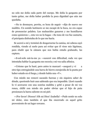 no solo me dolía cada parte del cuerpo. Me dolía la garganta por
tanto gritar, me dolía haber perdido la poca dignidad que aún me
quedaba.
—No te desmayes, perrita, es hora de seguir —dijo de nuevo ese
maldito. Un sonido lastimero se me escapó de la boca, no era capaz
de pronunciar palabra. Los malnacidos ganaron y me humillaron
como quisieron—, esta vez no lo hagas —Su tono de voz fue cantarín,
el psicópata disfrutaba de lo que me hacía.
Se acercó a mí y terminó de desgarrarme la camisa, mi cabeza cayó
rendida, viendo al suelo para así evitar que él viese mis lágrimas,
para eludir que la cámara que nos había estado grabando, las
captara.
—S-sol-solo má-ta-me ya —susurré con dificultad, cada vez que
intentaba hablar la garganta me escocía y mi voz salía afónica.
—Créeme que lo haré, pero antes te marcaré —aseguró y vi a
otro tipo entregándole una barra de hierro enrojecida de la punta por
haber estado en el fuego, y donde había una «V».
Con miedo me removí sacando fuerzas y sin siquiera saber de
dónde, queriendo huir aun sabiendo que era imposible. Lloré cuando
lo vi acercarse con una sonrisa maldita y grité a pesar de mi voz
ronca, chillé con miedo sin poder obviar que el hijo de puta
presionara la barra caliente en mi piel.
—¡Por favor! ¡Noooo! ¡Oh mi Dios! ¡Isabella! —Pude sentir no solo
mi dolor, sino también el que iba encerrado en aquel grito
proveniente de un lugar cercano.
 