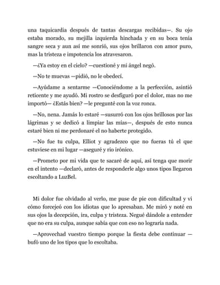 una taquicardia después de tantas descargas recibidas—. Su ojo
estaba morado, su mejilla izquierda hinchada y en su boca tenía
sangre seca y aun así me sonrió, sus ojos brillaron con amor puro,
mas la tristeza e impotencia los atravesaron.
—¿Ya estoy en el cielo? —cuestioné y mi ángel negó.
—No te muevas —pidió, no le obedecí.
—Ayúdame a sentarme —Conociéndome a la perfección, asintió
reticente y me ayudó. Mi rostro se desfiguró por el dolor, mas no me
importó— ¿Estás bien? —le pregunté con la voz ronca.
—No, nena. Jamás lo estaré —susurró con los ojos brillosos por las
lágrimas y se dedicó a limpiar las mías—, después de esto nunca
estaré bien ni me perdonaré el no haberte protegido.
—No fue tu culpa, Elliot y agradezco que no fueras tú el que
estuviese en mi lugar —aseguré y rio irónico.
—Prometo por mi vida que te sacaré de aquí, así tenga que morir
en el intento —declaró, antes de responderle algo unos tipos llegaron
escoltando a LuzBel.
Mi dolor fue olvidado al verlo, me puse de pie con dificultad y vi
cómo forcejeó con los idiotas que lo apresaban. Me miró y noté en
sus ojos la decepción, ira, culpa y tristeza. Negué dándole a entender
que no era su culpa, aunque sabía que con eso no lograría nada.
—Aprovechad vuestro tiempo porque la fiesta debe continuar —
bufó uno de los tipos que lo escoltaba.
 