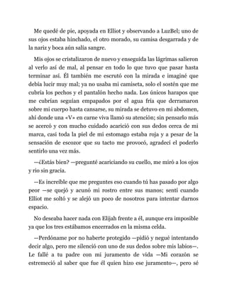 Me quedé de pie, apoyada en Elliot y observando a LuzBel; uno de
sus ojos estaba hinchado, el otro morado, su camisa desgarrada y de
la nariz y boca aún salía sangre.
Mis ojos se cristalizaron de nuevo y enseguida las lágrimas salieron
al verlo así de mal, al pensar en todo lo que tuvo que pasar hasta
terminar así. Él también me escrutó con la mirada e imaginé que
debía lucir muy mal; ya no usaba mi camiseta, solo el sostén que me
cubría los pechos y el pantalón hecho nada. Los únicos harapos que
me cubrían seguían empapados por el agua fría que derramaron
sobre mi cuerpo hasta cansarse, su mirada se detuvo en mi abdomen,
ahí donde una «V» en carne viva llamó su atención; sin pensarlo más
se acercó y con mucho cuidado acarició con sus dedos cerca de mi
marca, casi toda la piel de mi estomago estaba roja y a pesar de la
sensación de escozor que su tacto me provocó, agradecí el poderlo
sentirlo una vez más.
—¿Estás bien? —pregunté acariciando su cuello, me miró a los ojos
y rio sin gracia.
—Es increíble que me preguntes eso cuando tú has pasado por algo
peor —se quejó y acunó mi rostro entre sus manos; sentí cuando
Elliot me soltó y se alejó un poco de nosotros para intentar darnos
espacio.
No deseaba hacer nada con Elijah frente a él, aunque era imposible
ya que los tres estábamos encerrados en la misma celda.
—Perdóname por no haberte protegido —pidió y negué intentando
decir algo, pero me silenció con uno de sus dedos sobre mis labios—.
Le fallé a tu padre con mi juramento de vida —Mi corazón se
estremeció al saber que fue él quien hizo ese juramento—, pero sé
 