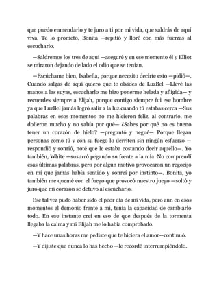 que puedo enmendarlo y te juro a ti por mi vida, que saldrás de aquí
viva. Te lo prometo, Bonita —repitió y lloré con más fuerzas al
escucharlo.
—Saldremos los tres de aquí —aseguré y en ese momento él y Elliot
se miraron dejando de lado el odio que se tenían.
—Escúchame bien, Isabella, porque necesito decirte esto —pidió—.
Cuando salgas de aquí quiero que te olvides de LuzBel —Llevé las
manos a las suyas, escucharlo me hizo ponerme helada y afligida— y
recuerdes siempre a Elijah, porque contigo siempre fui ese hombre
ya que LuzBel jamás logró salir a la luz cuando tú estabas cerca —Sus
palabras en esos momentos no me hicieron feliz, al contrario, me
dolieron mucho y no sabía por qué— ¿Sabes por qué no es bueno
tener un corazón de hielo? —preguntó y negué— Porque llegan
personas como tú y con su fuego lo derriten sin ningún esfuerzo —
respondió y sonrió, noté que le estaba costando decir aquello—. Yo
también, White —susurró pegando su frente a la mía. No comprendí
esas últimas palabras, pero por algún motivo provocaron un regocijo
en mí que jamás había sentido y sonreí por instinto—. Bonita, yo
también me quemé con el fuego que provocó nuestro juego —soltó y
juro que mi corazón se detuvo al escucharlo.
Ese tal vez pudo haber sido el peor día de mi vida, pero aun en esos
momentos el demonio frente a mí, tenía la capacidad de cambiarlo
todo. En ese instante creí en eso de que después de la tormenta
llegaba la calma y mi Elijah me lo había comprobado.
—Y hace unas horas me pediste que te hiciera el amor—continuó.
—Y dijiste que nunca lo has hecho —le recordé interrumpiéndolo.
 