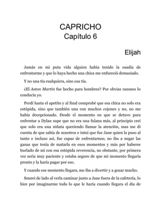 CAPRICHO
Capítulo 6
Elijah
Jamás en mi puta vida alguien había tenido la osadía de
enfrentarme y que lo haya hecho una chica me enfureció demasiado.
Y no una tía cualquiera, sino esa tía.
¿El Aston Martin fue hecho para hombres? Por obvias razones lo
conducía yo.
Perdí hasta el apetito y al final comprobé que esa chica no solo era
estúpida, sino que también una con muchos cojones y no, no me
había decepcionado. Desde el momento en que se detuvo para
enfrentar a Dylan supe que no era una fulana más, al principio creí
que solo era una niñata queriendo llamar la atención, mas me di
cuenta de que sabía de nosotros e intuí que fue Jane quien la puso al
tanto e incluso así, fue capaz de enfrentarnos; no iba a negar las
ganas que tenía de matarla en esos momentos y más por haberse
burlado de mí con esa estúpida reverencia, no obstante, por primera
vez sería muy paciente y estaba seguro de que mi momento llegaría
pronto y la haría pagar por eso.
Y cuando ese momento llegara, me iba a divertir y a gozar mucho.
Sonreí de lado al verla caminar junto a Jane fuera de la cafetería, lo
hice por imaginarme todo lo que le haría cuando llegara el día de
 