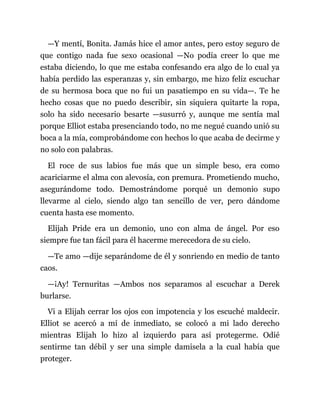 —Y mentí, Bonita. Jamás hice el amor antes, pero estoy seguro de
que contigo nada fue sexo ocasional —No podía creer lo que me
estaba diciendo, lo que me estaba confesando era algo de lo cual ya
había perdido las esperanzas y, sin embargo, me hizo feliz escuchar
de su hermosa boca que no fui un pasatiempo en su vida—. Te he
hecho cosas que no puedo describir, sin siquiera quitarte la ropa,
solo ha sido necesario besarte —susurró y, aunque me sentía mal
porque Elliot estaba presenciando todo, no me negué cuando unió su
boca a la mía, comprobándome con hechos lo que acaba de decirme y
no solo con palabras.
El roce de sus labios fue más que un simple beso, era como
acariciarme el alma con alevosía, con premura. Prometiendo mucho,
asegurándome todo. Demostrándome porqué un demonio supo
llevarme al cielo, siendo algo tan sencillo de ver, pero dándome
cuenta hasta ese momento.
Elijah Pride era un demonio, uno con alma de ángel. Por eso
siempre fue tan fácil para él hacerme merecedora de su cielo.
—Te amo —dije separándome de él y sonriendo en medio de tanto
caos.
—¡Ay! Ternuritas —Ambos nos separamos al escuchar a Derek
burlarse.
Vi a Elijah cerrar los ojos con impotencia y los escuché maldecir.
Elliot se acercó a mí de inmediato, se colocó a mi lado derecho
mientras Elijah lo hizo al izquierdo para así protegerme. Odié
sentirme tan débil y ser una simple damisela a la cual había que
proteger.
 