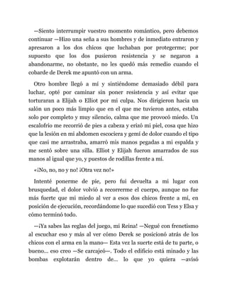 —Siento interrumpir vuestro momento romántico, pero debemos
continuar —Hizo una seña a sus hombres y de inmediato entraron y
apresaron a los dos chicos que luchaban por protegerme; por
supuesto que los dos pusieron resistencia y se negaron a
abandonarme, no obstante, no les quedó más remedio cuando el
cobarde de Derek me apuntó con un arma.
Otro hombre llegó a mí y sintiéndome demasiado débil para
luchar, opté por caminar sin poner resistencia y así evitar que
torturaran a Elijah o Elliot por mi culpa. Nos dirigieron hacia un
salón un poco más limpio que en el que me tuvieron antes, estaba
solo por completo y muy silencio, calma que me provocó miedo. Un
escalofrío me recorrió de pies a cabeza y erizó mi piel, cosa que hizo
que la lesión en mi abdomen escociera y gemí de dolor cuando el tipo
que casi me arrastraba, amarró mis manos pegadas a mi espalda y
me sentó sobre una silla. Elliot y Elijah fueron amarrados de sus
manos al igual que yo, y puestos de rodillas frente a mí.
«¡No, no, no y no! ¡Otra vez no!»
Intenté ponerme de pie, pero fui devuelta a mi lugar con
brusquedad, el dolor volvió a recorrerme el cuerpo, aunque no fue
más fuerte que mi miedo al ver a esos dos chicos frente a mí, en
posición de ejecución, recordándome lo que sucedió con Tess y Elsa y
cómo terminó todo.
—¡Ya sabes las reglas del juego, mi Reina! —Negué con frenetismo
al escuchar eso y más al ver cómo Derek se posicionó atrás de los
chicos con el arma en la mano— Esta vez la suerte está de tu parte, o
bueno... eso creo —Se carcajeó—. Todo el edificio está minado y las
bombas explotarán dentro de... lo que yo quiera —avisó
 