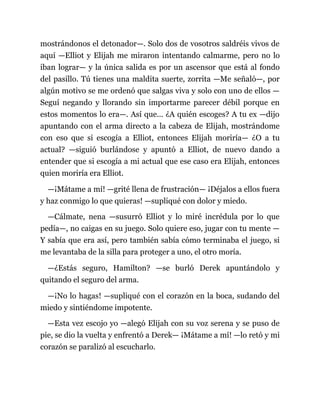 mostrándonos el detonador—. Solo dos de vosotros saldréis vivos de
aquí —Elliot y Elijah me miraron intentando calmarme, pero no lo
iban lograr— y la única salida es por un ascensor que está al fondo
del pasillo. Tú tienes una maldita suerte, zorrita —Me señaló—, por
algún motivo se me ordenó que salgas viva y solo con uno de ellos —
Seguí negando y llorando sin importarme parecer débil porque en
estos momentos lo era—. Así que... ¿A quién escoges? A tu ex —dijo
apuntando con el arma directo a la cabeza de Elijah, mostrándome
con eso que si escogía a Elliot, entonces Elijah moriría— ¿O a tu
actual? —siguió burlándose y apuntó a Elliot, de nuevo dando a
entender que si escogía a mi actual que ese caso era Elijah, entonces
quien moriría era Elliot.
—¡Mátame a mí! —grité llena de frustración— ¡Déjalos a ellos fuera
y haz conmigo lo que quieras! —supliqué con dolor y miedo.
—Cálmate, nena —susurró Elliot y lo miré incrédula por lo que
pedía—, no caigas en su juego. Solo quiere eso, jugar con tu mente —
Y sabía que era así, pero también sabía cómo terminaba el juego, si
me levantaba de la silla para proteger a uno, el otro moría.
—¿Estás seguro, Hamilton? —se burló Derek apuntándolo y
quitando el seguro del arma.
—¡No lo hagas! —supliqué con el corazón en la boca, sudando del
miedo y sintiéndome impotente.
—Esta vez escojo yo —alegó Elijah con su voz serena y se puso de
pie, se dio la vuelta y enfrentó a Derek— ¡Mátame a mí! —lo retó y mi
corazón se paralizó al escucharlo.
 
