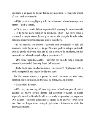 quedado a un paso de llegar dentro del ascensor—. Escogiste morir
tú y así será —sentenció.
—Elijah, entra —supliqué y solo me observó—, si morimos que sea
juntos —pedí y sonrió.
—Tú no vas a morir, White —puntualizó seguro y lo miré aterrada
—. Es tu turno para cumplir tu promesa, Elliot —Lo miró serio y
comencé a negar como loca— y el turno de cumplir la mía —De
ninguna manera permitiría que algo le sucediera.
—Si tú mueres, yo muero —aseveré con convicción y salí del
ascensor hasta llegar a él—. Ya perdí a mis padres así que entiende
que no puedo vivir una vida sin ti, sin el centro de mi tierra, sin mi
demonio con alma de ángel —dije y me aferré a él.
—¡No estoy jugando, LuzBel! —advirtió ese hijo de puta y escuché
que un bip se activó dentro y fuera del ascensor.
—Isabella, tú eres una buena razón —me susurró Elijah en el oído y
no lo comprendí, me separé de él y me besó.
Lo hizo como nunca y a pesar de sentir su amor en ese beso,
también sentí su miedo, su tristeza, su dolor, su…su muerte.
«¡Maldición! Eso no».
—¡No, no, no, no! —grité con lágrimas rodándome por el rostro
cuando de nuevo estuve dentro del ascensor y Elijah se había
separado de mí, saliendo de ahí y cerrando las puertas con seguro—
¡No, Elijah! —imploré golpeando el vidrio de la puerta— ¡Por favor
no! ¡No me hagas esto! —seguí, gritando e intentando abrir las
puertas de nuevo.
 