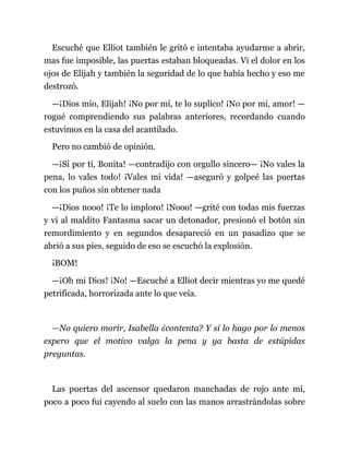 Escuché que Elliot también le gritó e intentaba ayudarme a abrir,
mas fue imposible, las puertas estaban bloqueadas. Vi el dolor en los
ojos de Elijah y también la seguridad de lo que había hecho y eso me
destrozó.
—¡Dios mío, Elijah! ¡No por mí, te lo suplico! ¡No por mí, amor! —
rogué comprendiendo sus palabras anteriores, recordando cuando
estuvimos en la casa del acantilado.
Pero no cambió de opinión.
—¡Sí por ti, Bonita! —contradijo con orgullo sincero— ¡No vales la
pena, lo vales todo! ¡Vales mi vida! —aseguró y golpeé las puertas
con los puños sin obtener nada
—¡Dios nooo! ¡Te lo imploro! ¡Nooo! —grité con todas mis fuerzas
y vi al maldito Fantasma sacar un detonador, presionó el botón sin
remordimiento y en segundos desapareció en un pasadizo que se
abrió a sus pies, seguido de eso se escuchó la explosión.
¡BOM!
—¡Oh mi Dios! ¡No! —Escuché a Elliot decir mientras yo me quedé
petrificada, horrorizada ante lo que veía.
—No quiero morir, Isabella ¿contenta? Y si lo hago por lo menos
espero que el motivo valga la pena y ya basta de estúpidas
preguntas.
Las puertas del ascensor quedaron manchadas de rojo ante mí,
poco a poco fui cayendo al suelo con las manos arrastrándolas sobre
 