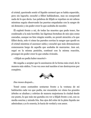 el cristal, queriendo sentir el líquido carmesí que se había esparcido,
pero sin lograrlo; escuché a Elliot hablándome, mas no comprendí
nada de lo que decía. Las palabras de Elijah se repetían en mi cabeza
mientras seguía observando las puertas empañadas con la sangre de
mi demonio y sin poder creer lo que acababa de suceder.
Él explotó frente a mí, de todas las muertes que pudo tener, fue
condenado a la más horrible; las lágrimas brotaban de mis ojos como
cascadas, aunque no hice ningún sonido, no presté atención a lo que
Elliot decía, solo vi cómo las paredes corrían la sangre que quedó en
el cristal mientras el ascensor subía y escuché que más detonaciones
comenzaron luego de aquella que acababa de marcarme. Aun así,
seguí en la misma posición, continué con la misma reacción,
proseguí sin poder creer lo que estaba viviendo.
«¡Elijah no podía haber muerto!»
Me negaba a aceptar que lo asesinaron de la forma más cruel, de la
manera más sádica. Y esa vez esos mal nacidos sí me destruyeron por
completo.
Dos meses después...
Tomé como costumbre sentarme frente a la ventana de mi
habitación cada vez que podía, me encantaba ver cómo los grandes
árboles se alzaban y cubrían de manera majestuosa la ciudad desde
ese punto, lo que más me gustaba era ver a Elijah frente a mí, con su
media sonrisa y mirada fría. Sus ojos del color de la plata líquida me
admiraban y yo le sonreía, lo hacía de verdad y con amor.
 