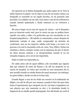 Así aparecía en la última fotografía que pude captar de él, Tess la
había impreso en papel y me la trajo en una de sus tantas visitas; esa
fotografía se convirtió en mi regalo favorito, en mi posesión más
preciada y la cuidaba con mi vida. Casi mato a uno de los enfermeros
cuando intentó quitármela y desde entonces ya no volvieron a
hacerlo.
Mi nuevo hogar era la casa de reposo St. James —así le llamaban
para no hacerme sentir mal, pero lo cierto era que no podían hacer
aquello con nada y sabía a la perfección que me encontraba en un
hospital psiquiátrico—. Mi cabello ya comenzaba a crecer después de
habérmelo cortado al rape, nadie comprendió mi decisión de
cortármelo, mas no me importó; odiaba verlo largo y no tener a la
persona a la cual le encantaba verlo así. Jane, Tess, Elliot y Dylan me
visitaban a diario, siempre venían con la esperanza de que el doctor
les diese buenas noticias y se decepcionaban cuando él no les
otorgaba ninguna, eso a mí no me importaba.
Nada ni nadie me importaba ya.
No sabía cómo salí de aquel edificio, solo recordaba que alguien
dijo que salimos de entre las llamas y de allí me desperté en un
cuarto de hospital. Lo único que recordé en esos momentos fue lo
que sucedió cuando yo estaba dentro de aquel ascensor, sin embargo,
no quise hablar y desde ese día no lo hice más.
Cuando llegué a casa de los Pride me encerré en la habitación de
Elijah y no salí de allí por una semana; cuando lo hice fue para irme
hasta el apartamento que compartí con él y mi única compañera era
una playera que aún mantenía su olor y la almohada donde la
fragancia de su cabello quedó impregnada. Fue allí donde me corté el
 