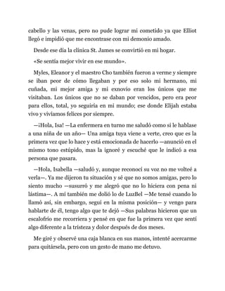 cabello y las venas, pero no pude lograr mi cometido ya que Elliot
llegó e impidió que me encontrase con mi demonio amado.
Desde ese día la clínica St. James se convirtió en mi hogar.
«Se sentía mejor vivir en ese mundo».
Myles, Eleanor y el maestro Cho también fueron a verme y siempre
se iban peor de cómo llegaban y por eso solo mi hermano, mi
cuñada, mi mejor amiga y mi exnovio eran los únicos que me
visitaban. Los únicos que no se daban por vencidos, pero era peor
para ellos, total, yo seguiría en mi mundo; ese donde Elijah estaba
vivo y vivíamos felices por siempre.
—¡Hola, Isa! —La enfermera en turno me saludó como si le hablase
a una niña de un año— Una amiga tuya viene a verte, creo que es la
primera vez que lo hace y está emocionada de hacerlo —anunció en el
mismo tono estúpido, mas la ignoré y escuché que le indicó a esa
persona que pasara.
—Hola, Isabella —saludó y, aunque reconocí su voz no me volteé a
verla—. Ya me dijeron tu situación y sé que no somos amigas, pero lo
siento mucho —susurró y me alegró que no lo hiciera con pena ni
lástima—. A mí también me dolió lo de LuzBel —Me tensé cuando lo
llamó así, sin embargo, seguí en la misma posición— y vengo para
hablarte de él, tengo algo que te dejó —Sus palabras hicieron que un
escalofrío me recorriera y pensé en que fue la primera vez que sentí
algo diferente a la tristeza y dolor después de dos meses.
Me giré y observé una caja blanca en sus manos, intenté acercarme
para quitársela, pero con un gesto de mano me detuvo.
 