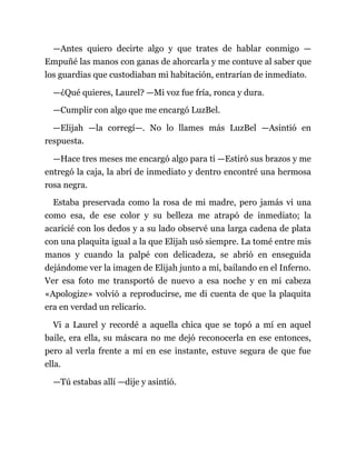 —Antes quiero decirte algo y que trates de hablar conmigo —
Empuñé las manos con ganas de ahorcarla y me contuve al saber que
los guardias que custodiaban mi habitación, entrarían de inmediato.
—¿Qué quieres, Laurel? —Mi voz fue fría, ronca y dura.
—Cumplir con algo que me encargó LuzBel.
—Elijah —la corregí—. No lo llames más LuzBel —Asintió en
respuesta.
—Hace tres meses me encargó algo para ti —Estiró sus brazos y me
entregó la caja, la abrí de inmediato y dentro encontré una hermosa
rosa negra.
Estaba preservada como la rosa de mi madre, pero jamás vi una
como esa, de ese color y su belleza me atrapó de inmediato; la
acaricié con los dedos y a su lado observé una larga cadena de plata
con una plaquita igual a la que Elijah usó siempre. La tomé entre mis
manos y cuando la palpé con delicadeza, se abrió en enseguida
dejándome ver la imagen de Elijah junto a mí, bailando en el Inferno.
Ver esa foto me transportó de nuevo a esa noche y en mi cabeza
«Apologize» volvió a reproducirse, me di cuenta de que la plaquita
era en verdad un relicario.
Vi a Laurel y recordé a aquella chica que se topó a mí en aquel
baile, era ella, su máscara no me dejó reconocerla en ese entonces,
pero al verla frente a mí en ese instante, estuve segura de que fue
ella.
—Tú estabas allí —dije y asintió.
 