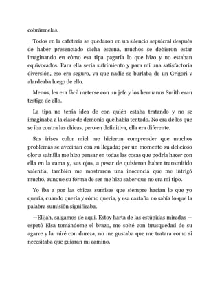cobrármelas.
Todos en la cafetería se quedaron en un silencio sepulcral después
de haber presenciado dicha escena, muchos se debieron estar
imaginando en cómo esa tipa pagaría lo que hizo y no estaban
equivocados. Para ella sería sufrimiento y para mí una satisfactoria
diversión, eso era seguro, ya que nadie se burlaba de un Grigori y
alardeaba luego de ello.
Menos, les era fácil meterse con un jefe y los hermanos Smith eran
testigo de ello.
La tipa no tenía idea de con quién estaba tratando y no se
imaginaba a la clase de demonio que había tentado. No era de los que
se iba contra las chicas, pero en definitiva, ella era diferente.
Sus irises color miel me hicieron comprender que muchos
problemas se avecinan con su llegada; por un momento su delicioso
olor a vainilla me hizo pensar en todas las cosas que podría hacer con
ella en la cama y, sus ojos, a pesar de quisieron haber transmitido
valentía, también me mostraron una inocencia que me intrigó
mucho, aunque su forma de ser me hizo saber que no era mi tipo.
Yo iba a por las chicas sumisas que siempre hacían lo que yo
quería, cuando quería y cómo quería, y esa castaña no sabía lo que la
palabra sumisión significaba.
—Elijah, salgamos de aquí. Estoy harta de las estúpidas miradas —
espetó Elsa tomándome el brazo, me solté con brusquedad de su
agarre y la miré con dureza, no me gustaba que me tratara como si
necesitaba que guiaran mi camino.
 