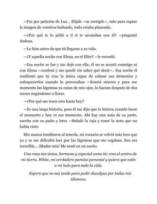 —Fui por petición de Luz... Elijah —se corrigió—, solo para captar
la imagen de vosotros bailando, todo estaba planeado.
—¿Por qué te lo pidió a ti si te acostabas con él? —pregunté
dudosa.
—Lo hizo antes de que tú llegaras a su vida.
—¿Y aquella noche con Elena, en el Elite? —le recordé.
—Esa noche se fue y me dejó con ella, él no se acostó conmigo ni
con Elena —confesó y me quedé sin saber qué decir—. Esa noche él
confirmó que tú eras la única capaz de calmar sus demonios y
enloquecerlos cuando lo provocabas —Sonrió sincera y para ese
momento las lágrimas ya caían de mis ojos, lo hacían después de dos
meses negándome a llorar.
—¿Por qué me traes esto hasta hoy?
—Es una larga historia, pero él me dijo que lo hiciera cuando fuese
el momento y hoy es ese momento. Ahí hay una nota de su parte,
escrita con su puño y letra —Señaló la caja y tomé la nota que no
había visto.
Mis manos temblaron al tenerla, mi corazón se volvió más loco que
yo y se me dificultó leer por las lágrimas que me cegaban. Eso era
increíble… ¡Madre mía! Me sentí en un sueño.
Una rosa tan única, hermosa y especial como tú; eres el centro de
mi tierra, White, mi verdadero paraíso personal y quiero que estés
a mi lado para toda la vida.
Espero que no sea tarde para pedir disculpas por todas mis
idioteces.
 