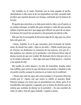 Caí rendida en el suelo, llorando con la nota pegada al pecho,
aferrándome a ella como si de eso dependiese mi vida, sacando todo
el dolor que reprimí durante ese tiempo, sufriendo por lo irónico de
la nota.
Él quería que estuviera a su lado para toda la vida y era él quien ya
no estaba conmigo, se había ido para siempre y cada día que pasaba
odiaba el precio que tuve que pagar por obtener un poco de su amor.
Los brazos de Laurel me arroparon y sin pensarlo me aferré a ella.
Ella que fue la encargada de llevarme algo de él, algo que ese chico
hizo solo para mí.
—Llora, Isabella, si es lo que necesitas, pero levántate de donde
estás, de donde has caído —dijo en mi oído—. Elijah murió para que
tú vivieras, no deshonres su memoria de esa manera, vive por él —
Sus palabras me calaron en lo profundo y me hicieron llorar más al
darme cuenta de que era verdad. Mi demonio dio la vida por mí y yo
no lo estaba valorando —. Hay algo más que él dejó para ti —susurró
y me aparté de ella.
Me tendió un sobre blanco y lo abrí de inmediato. Estaba sobre
mis rodillas, pero al leer lo que ahí decía caí sentada y viéndola a ella
sin poder creerlo, aunque la sonrisa en su rostro me lo confirmó.
—Tienes que salir de aquí, aún corres peligro y el maestro chino ha
venido por ti —Quise reír por cómo se refirió al maestro Baek.
Primero porque era cierto que su procedencia era china, pero él se
consideraba más japonés y segundo, por su forma de decirlo, pero la
noticia que acababa de darme no lo permitió—. Es una cuestión de
vida y lo sabes. Vete de aquí, Isabella —repitió y asentí.
 