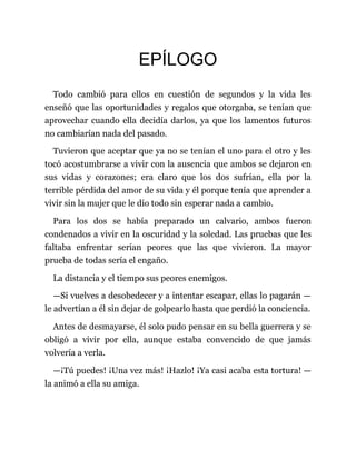 EPÍLOGO
Todo cambió para ellos en cuestión de segundos y la vida les
enseñó que las oportunidades y regalos que otorgaba, se tenían que
aprovechar cuando ella decidía darlos, ya que los lamentos futuros
no cambiarían nada del pasado.
Tuvieron que aceptar que ya no se tenían el uno para el otro y les
tocó acostumbrarse a vivir con la ausencia que ambos se dejaron en
sus vidas y corazones; era claro que los dos sufrían, ella por la
terrible pérdida del amor de su vida y él porque tenía que aprender a
vivir sin la mujer que le dio todo sin esperar nada a cambio.
Para los dos se había preparado un calvario, ambos fueron
condenados a vivir en la oscuridad y la soledad. Las pruebas que les
faltaba enfrentar serían peores que las que vivieron. La mayor
prueba de todas sería el engaño.
La distancia y el tiempo sus peores enemigos.
—Si vuelves a desobedecer y a intentar escapar, ellas lo pagarán —
le advertían a él sin dejar de golpearlo hasta que perdió la conciencia.
Antes de desmayarse, él solo pudo pensar en su bella guerrera y se
obligó a vivir por ella, aunque estaba convencido de que jamás
volvería a verla.
—¡Tú puedes! ¡Una vez más! ¡Hazlo! ¡Ya casi acaba esta tortura! —
la animó a ella su amiga.
 