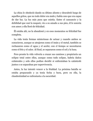 La chica le obedeció dando su último aliento y descubrió luego de
aquellos gritos, que no todo dolor era malo y había uno que era capaz
de dar luz. La luz más pura que existía. Entre el cansancio y la
debilidad que casi la noqueó, vio a su amado a sus pies, él le sonreía
con amor y ella lloró de felicidad.
Él estaba ahí, no la abandonó y en esos momentos su felicidad fue
completa.
La vida tenía formas misteriosas de actuar y cuando ambos se
conocieron, aunque se atrajeron como el imán y el metal, también se
rechazaron como el agua y el aceite; con el tiempo se necesitaron
como el frío y el calor. Al final, se separaron como el sol y la luna.
Pero pronto la vida volvería a cruzar sus caminos y propiciaría un
eclipse total entre ellos, aunque como todo eclipse, habría daños
colaterales y solo ellos podían decidir si enfrentaban la catástrofe
juntos o se separaban por supervivencia.
Antes, la luz intentó vencer a la frialdad. La próxima batalla se
estaba preparando y ya tenía fecha y hora, pero en ella, la
clandestinidad se enfrentaría a la oscuridad.
 