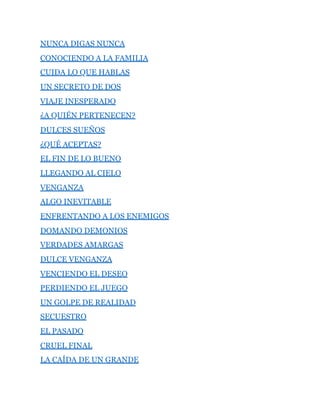 NUNCA DIGAS NUNCA
CONOCIENDO A LA FAMILIA
CUIDA LO QUE HABLAS
UN SECRETO DE DOS
VIAJE INESPERADO
¿A QUIÉN PERTENECEN?
DULCES SUEÑOS
¿QUÉ ACEPTAS?
EL FIN DE LO BUENO
LLEGANDO AL CIELO
VENGANZA
ALGO INEVITABLE
ENFRENTANDO A LOS ENEMIGOS
DOMANDO DEMONIOS
VERDADES AMARGAS
DULCE VENGANZA
VENCIENDO EL DESEO
PERDIENDO EL JUEGO
UN GOLPE DE REALIDAD
SECUESTRO
EL PASADO
CRUEL FINAL
LA CAÍDA DE UN GRANDE
 