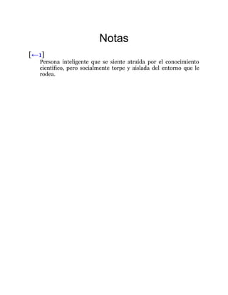 Notas
[←1]
Persona inteligente que se siente atraída por el conocimiento
científico, pero socialmente torpe y aislada del entorno que le
rodea.
 