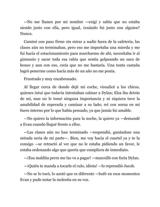 —No me llames por mi nombre —exigí y sabía que no estaba
siendo justo con ella, pero igual, ¿cuándo fui justo con alguien?
Nunca.
Caminé con paso firme sin mirar a nadie fuera de la cafetería, las
clases aún no terminaban, pero eso me importaba una mierda y me
fui hacia el estacionamiento para marcharme de ahí, necesitaba ir al
gimnasio y sacar toda esa rabia que sentía golpeando un saco de
boxeo y aun con eso, creía que no me bastaría. Una tonta castaña
logró ponerme como hacía más de un año no me ponía.
Frustrado y muy encabronado.
Al llegar cerca de donde dejé mi coche, visualicé a los chicos,
quienes intuí que todavía intentaban calmar a Dylan; Elsa iba detrás
de mí, mas no le tomé ninguna importancia y ni siquiera tuve la
amabilidad de esperarla y caminar a su lado; reí con sorna en mi
fuero interno por lo que había pensado, ya que jamás fui amable.
—No quiero la información para la noche, la quiero ya —demandé
a Evan cuando llegué frente a ellos.
—Las clases aún no han terminado —respondió, ganándose una
mirada seria de mi parte—. Bien, me voy hacia el cuartel ya y te la
consigo —se retractó al ver que no le estaba pidiendo un favor, le
estaba ordenando algo que quería que cumpliera de inmediato.
—¡Esa maldita perra me las va a pagar! —masculló con furia Dylan.
—¡Quién te manda a tocarle el culo, idiota! —lo reprendió Jacob.
—No se lo tocó, lo azotó que es diferente —bufó en esos momentos
Evan y pude notar la molestia en su voz.
 