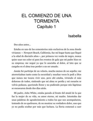 EL COMIENZO DE UNA
TORMENTA
Capítulo 1
Isabella
Dos años antes…
Estaba en uno de los cementerios más exclusivos de la zona donde
vivíamos — Newport Beach, California, fue mi hogar hasta que llegué
a la edad de dieciséis años—, por primera vez vestía de negro, nunca
quise usar ese color ni para los eventos de gala que mi padre hizo en
su empresa; me negué ya que lo asociaba al dolor, al luto que se
cargaba en el alma tras perder a un ser amado.
Jamás fui partícipe de un velorio, mucho menos de un sepelio; me
aterrorizaban tanto como la oscuridad y muchas veces le pedí a Dios
que nunca me tocara vivir uno, pero ahí estaba, viviendo el más
doloroso de todos, sintiendo que mi alma se perdía y mi corazón se
volvía pedazos, queriendo llorar y no pudiendo porque mis lágrimas
se escasearon desde dos días atrás.
Mi padre, John White, estaba parado al frente del ataúd de la que
fue la mujer de su vida, su amor eterno, mi madre. Intentaba dar
unas palabras de agradecimiento a todos los que nos acompañaron,
tratando de no quebrarse, de no mostrar su verdadero dolor, uno que
yo no podía ocultar por más que luchara. La lluvia comenzó a caer
 