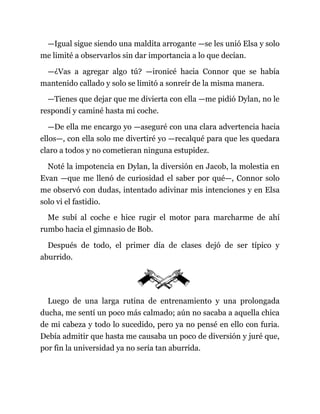 —Igual sigue siendo una maldita arrogante —se les unió Elsa y solo
me limité a observarlos sin dar importancia a lo que decían.
—¿Vas a agregar algo tú? —ironicé hacia Connor que se había
mantenido callado y solo se limitó a sonreír de la misma manera.
—Tienes que dejar que me divierta con ella —me pidió Dylan, no le
respondí y caminé hasta mi coche.
—De ella me encargo yo —aseguré con una clara advertencia hacia
ellos—, con ella solo me divertiré yo —recalqué para que les quedara
claro a todos y no cometieran ninguna estupidez.
Noté la impotencia en Dylan, la diversión en Jacob, la molestia en
Evan —que me llenó de curiosidad el saber por qué—, Connor solo
me observó con dudas, intentado adivinar mis intenciones y en Elsa
solo vi el fastidio.
Me subí al coche e hice rugir el motor para marcharme de ahí
rumbo hacia el gimnasio de Bob.
Después de todo, el primer día de clases dejó de ser típico y
aburrido.
Luego de una larga rutina de entrenamiento y una prolongada
ducha, me sentí un poco más calmado; aún no sacaba a aquella chica
de mi cabeza y todo lo sucedido, pero ya no pensé en ello con furia.
Debía admitir que hasta me causaba un poco de diversión y juré que,
por fin la universidad ya no sería tan aburrida.
 