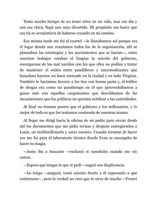 Tenía mucho tiempo de no tener retos en mi vida, mas ese día y
con esa chica, llegó uno muy divertido. Mi propósito era hacer que
esa tía se arrepintiera de haberse cruzado en mi camino.
Esa misma tarde me fui al cuartel —lo llamábamos así porque era
el lugar donde nos reuníamos todos los de la organización, ahí se
planeaban las estrategias y los movimientos que se harían—, entre
nuestros trabajos estaban el limpiar la mierda del gobierno,
encargarnos de los mal nacidos con los que ellos no podían y tratar
de mantener el orden entre pandilleros y narcotraficantes que
buscaban hacerse un buen mercado en la ciudad y en todo Virginia.
También le hacíamos favores a los tíos con buena pasta y, el tráfico
de drogas era como un pasatiempo en el que aprovechábamos a
ganar más con aquellos cargamentos que desviábamos de las
incautaciones que los políticos no querían notificar a las autoridades.
Al final no éramos peores que el gobierno y los millonarios, y lo
mejor de todo es que los teníamos comiendo de nuestras manos.
Al llegar me dirigí hacia la oficina de mi padre para enviar desde
ahí los documentos que me pidió revisar y después entregárselos a
Louis, un multimillonario y socio nuestro. Cuando terminé de hacer
eso me fui para el laboratorio técnico donde Evan se encargaba de
hacer su magia.
—Justo iba a buscarte —exclamó el susodicho cuando me vio
entrar.
—Espero que tengas lo que te pedí —sugerí con displicencia.
—Lo tengo —aseguró, tomé asiento frente a él esperando a que
continuara—, pero la verdad no creo que te sirva de mucho —Fruncí
 