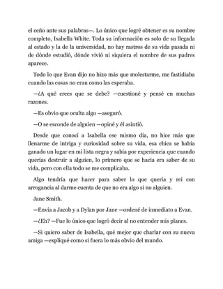 el ceño ante sus palabras—. Lo único que logré obtener es su nombre
completo, Isabella White. Toda su información es solo de su llegada
al estado y la de la universidad, no hay rastros de su vida pasada ni
de dónde estudió, dónde vivió ni siquiera el nombre de sus padres
aparece.
Todo lo que Evan dijo no hizo más que molestarme, me fastidiaba
cuando las cosas no eran como las esperaba.
—¿A qué crees que se debe? —cuestioné y pensé en muchas
razones.
—Es obvio que oculta algo —aseguró.
—O se esconde de alguien —opiné y él asintió.
Desde que conocí a Isabella ese mismo día, no hice más que
llenarme de intriga y curiosidad sobre su vida, esa chica se había
ganado un lugar en mi lista negra y sabía por experiencia que cuando
querías destruir a alguien, lo primero que se hacía era saber de su
vida, pero con ella todo se me complicaba.
Algo tendría que hacer para saber lo que quería y reí con
arrogancia al darme cuenta de que no era algo si no alguien.
Jane Smith.
—Envía a Jacob y a Dylan por Jane —ordené de inmediato a Evan.
—¿Eh? —Fue lo único que logró decir al no entender mis planes.
—Si quiero saber de Isabella, qué mejor que charlar con su nueva
amiga —expliqué como si fuera lo más obvio del mundo.
 